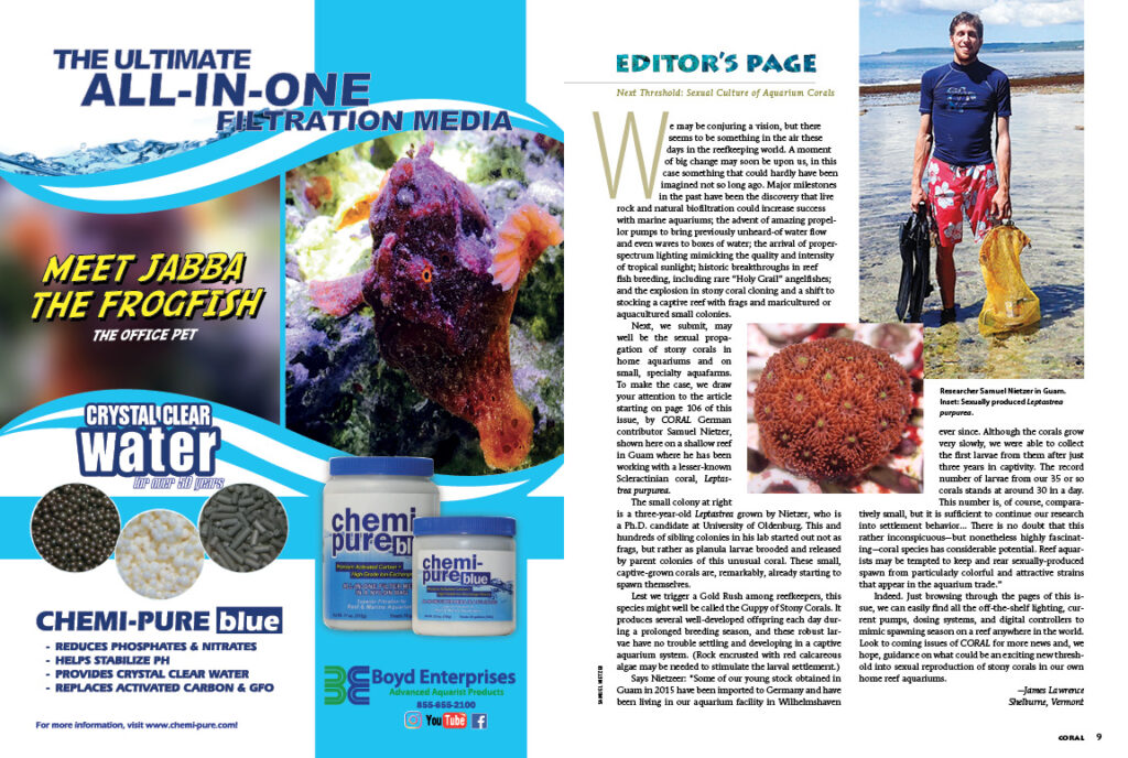 "We may be conjuring a vision, but there seems to be something in the air these days in the reefkeeping world. A moment of big change may soon be upon us, in this case something that could hardly have been imagined not so long ago...the next major milestone, we submit, may well be the sexual propagation of stony corals in home aquariums and on small, specialty aquafarms." - CORAL Editor-in-Chief James Lawrence